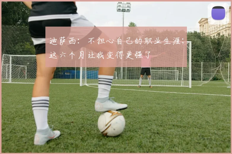 迪萨西：不担心自己的职业生涯；这六个月让我变得更强了