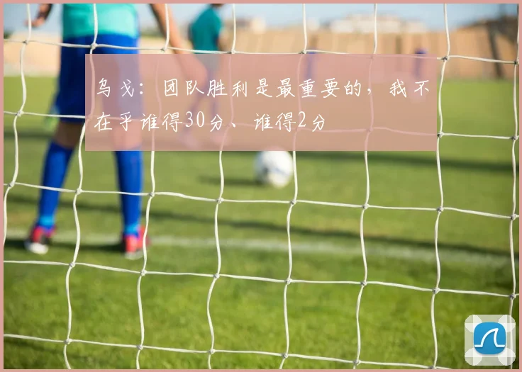 乌戈：团队胜利是最重要的，我不在乎谁得30分、谁得2分