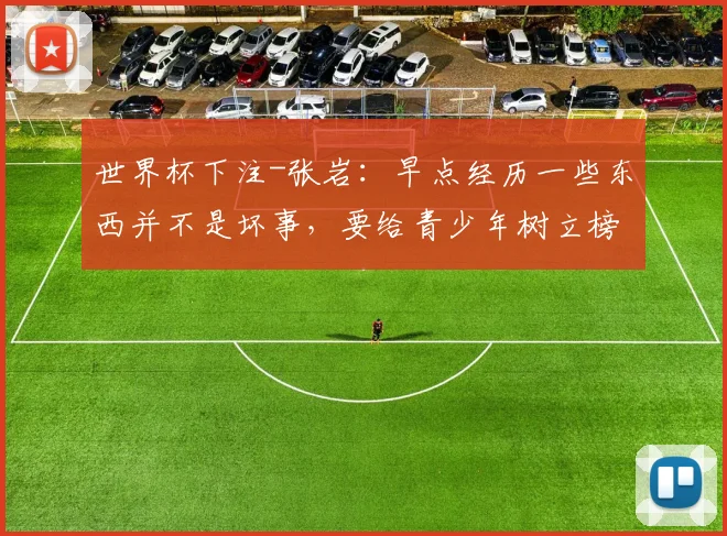 世界杯下注-张岩：早点经历一些东西并不是坏事，要给青少年树立榜样