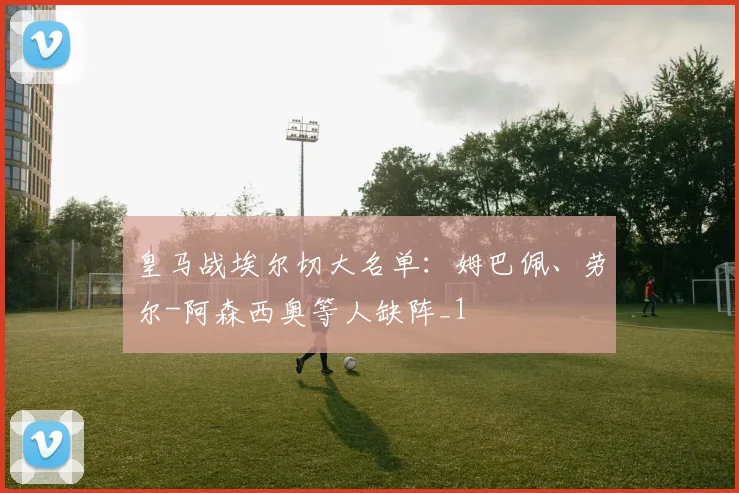 皇马战埃尔切大名单：姆巴佩、劳尔-阿森西奥等人缺阵_1